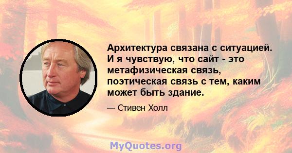 Архитектура связана с ситуацией. И я чувствую, что сайт - это метафизическая связь, поэтическая связь с тем, каким может быть здание.