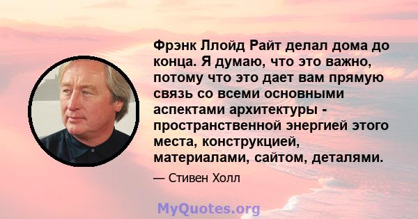 Фрэнк Ллойд Райт делал дома до конца. Я думаю, что это важно, потому что это дает вам прямую связь со всеми основными аспектами архитектуры - пространственной энергией этого места, конструкцией, материалами, сайтом,