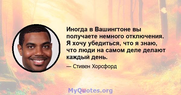 Иногда в Вашингтоне вы получаете немного отключения. Я хочу убедиться, что я знаю, что люди на самом деле делают каждый день.