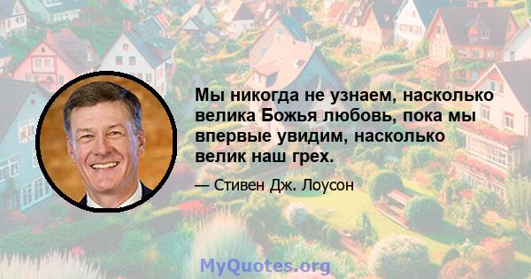 Мы никогда не узнаем, насколько велика Божья любовь, пока мы впервые увидим, насколько велик наш грех.