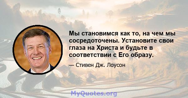 Мы становимся как то, на чем мы сосредоточены. Установите свои глаза на Христа и будьте в соответствии с Его образу.