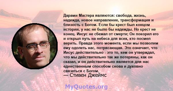 Дарами Мастера являются: свобода, жизнь, надежда, новое направление, трансформация и близость с Богом. Если бы крест был концом истории, у нас не было бы надежды. Но крест не конец. Иисус не сбежал от смерти; Он покорил 