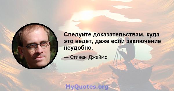 Следуйте доказательствам, куда это ведет, даже если заключение неудобно.