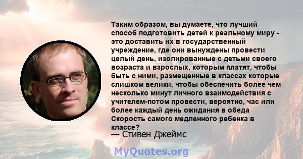 Таким образом, вы думаете, что лучший способ подготовить детей к реальному миру - это доставить их в государственный учреждение, где они вынуждены провести целый день, изолированные с детьми своего возраста и взрослых,