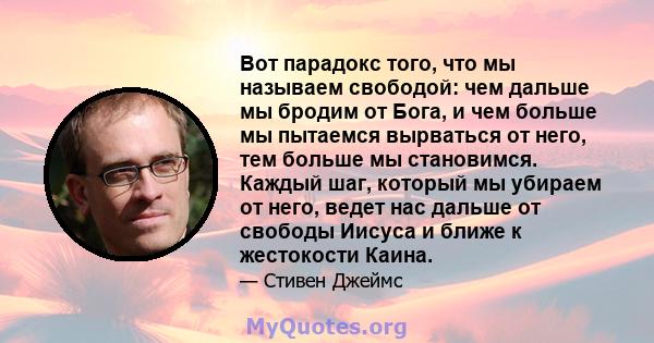 Вот парадокс того, что мы называем свободой: чем дальше мы бродим от Бога, и чем больше мы пытаемся вырваться от него, тем больше мы становимся. Каждый шаг, который мы убираем от него, ведет нас дальше от свободы Иисуса 