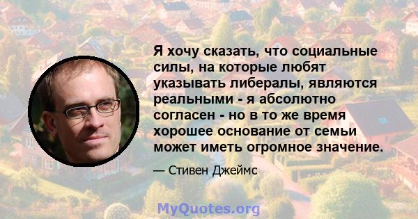 Я хочу сказать, что социальные силы, на которые любят указывать либералы, являются реальными - я абсолютно согласен - но в то же время хорошее основание от семьи может иметь огромное значение.