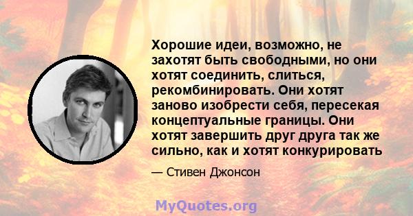 Хорошие идеи, возможно, не захотят быть свободными, но они хотят соединить, слиться, рекомбинировать. Они хотят заново изобрести себя, пересекая концептуальные границы. Они хотят завершить друг друга так же сильно, как