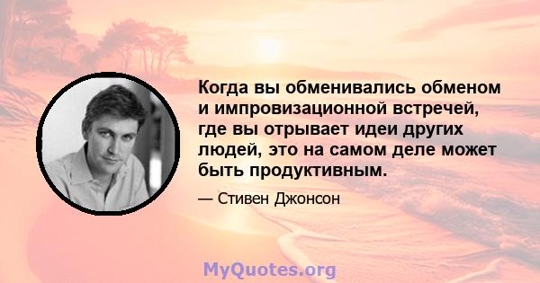 Когда вы обменивались обменом и импровизационной встречей, где вы отрывает идеи других людей, это на самом деле может быть продуктивным.