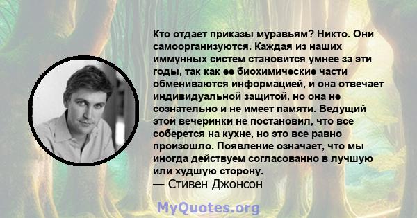 Кто отдает приказы муравьям? Никто. Они самоорганизуются. Каждая из наших иммунных систем становится умнее за эти годы, так как ее биохимические части обмениваются информацией, и она отвечает индивидуальной защитой, но