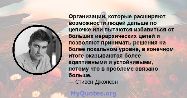 Организации, которые расширяют возможности людей дальше по цепочке или пытаются избавиться от больших иерархических цепей и позволяют принимать решения на более локальном уровне, в конечном итоге оказываются более