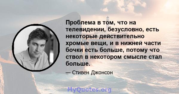 Проблема в том, что на телевидении, безусловно, есть некоторые действительно хромые вещи, и в нижней части бочки есть больше, потому что ствол в некотором смысле стал больше.