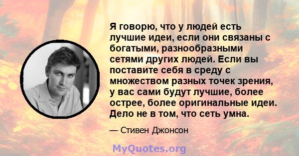 Я говорю, что у людей есть лучшие идеи, если они связаны с богатыми, разнообразными сетями других людей. Если вы поставите себя в среду с множеством разных точек зрения, у вас сами будут лучшие, более острее, более