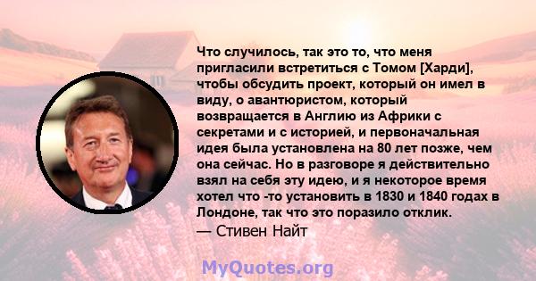 Что случилось, так это то, что меня пригласили встретиться с Томом [Харди], чтобы обсудить проект, который он имел в виду, о авантюристом, который возвращается в Англию из Африки с секретами и с историей, и