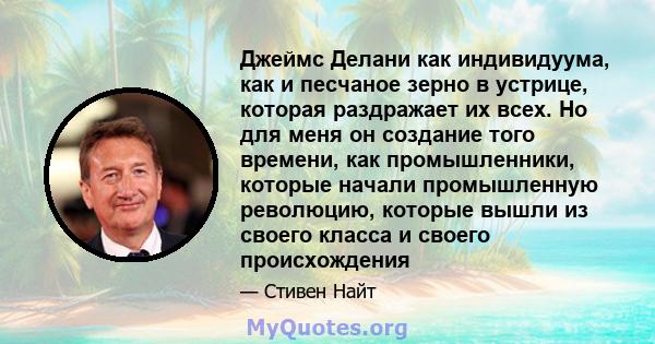 Джеймс Делани как индивидуума, как и песчаное зерно в устрице, которая раздражает их всех. Но для меня он создание того времени, как промышленники, которые начали промышленную революцию, которые вышли из своего класса и 