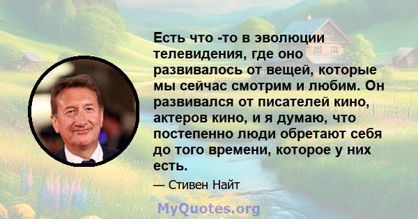 Есть что -то в эволюции телевидения, где оно развивалось от вещей, которые мы сейчас смотрим и любим. Он развивался от писателей кино, актеров кино, и я думаю, что постепенно люди обретают себя до того времени, которое