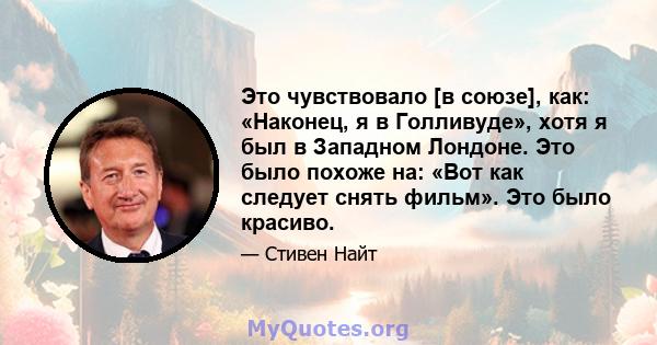 Это чувствовало [в союзе], как: «Наконец, я в Голливуде», хотя я был в Западном Лондоне. Это было похоже на: «Вот как следует снять фильм». Это было красиво.