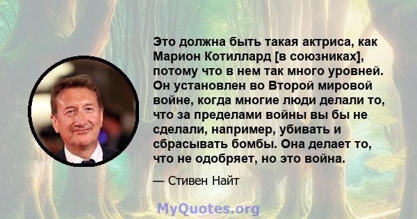 Это должна быть такая актриса, как Марион Котиллард [в союзниках], потому что в нем так много уровней. Он установлен во Второй мировой войне, когда многие люди делали то, что за пределами войны вы бы не сделали,