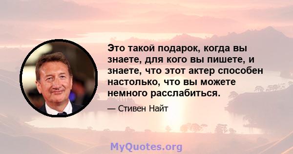 Это такой подарок, когда вы знаете, для кого вы пишете, и знаете, что этот актер способен настолько, что вы можете немного расслабиться.