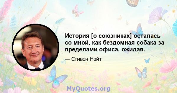 История [о союзниках] осталась со мной, как бездомная собака за пределами офиса, ожидая.