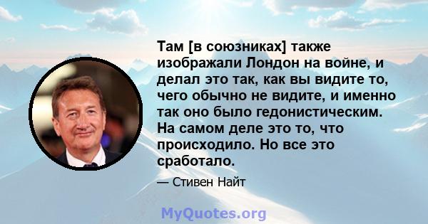 Там [в союзниках] также изображали Лондон на войне, и делал это так, как вы видите то, чего обычно не видите, и именно так оно было гедонистическим. На самом деле это то, что происходило. Но все это сработало.