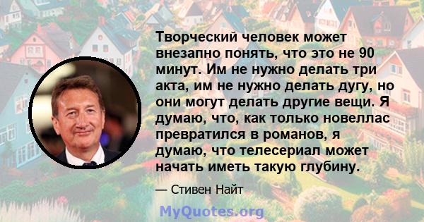 Творческий человек может внезапно понять, что это не 90 минут. Им не нужно делать три акта, им не нужно делать дугу, но они могут делать другие вещи. Я думаю, что, как только новеллас превратился в романов, я думаю, что 