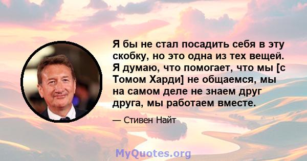 Я бы не стал посадить себя в эту скобку, но это одна из тех вещей. Я думаю, что помогает, что мы [с Томом Харди] не общаемся, мы на самом деле не знаем друг друга, мы работаем вместе.