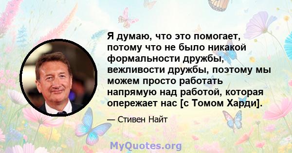 Я думаю, что это помогает, потому что не было никакой формальности дружбы, вежливости дружбы, поэтому мы можем просто работать напрямую над работой, которая опережает нас [с Томом Харди].