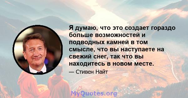 Я думаю, что это создает гораздо больше возможностей и подводных камней в том смысле, что вы наступаете на свежий снег, так что вы находитесь в новом месте.