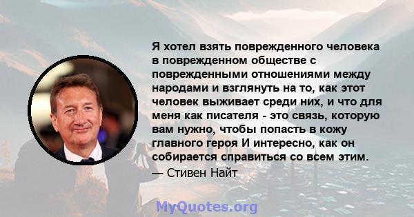 Я хотел взять поврежденного человека в поврежденном обществе с поврежденными отношениями между народами и взглянуть на то, как этот человек выживает среди них, и что для меня как писателя - это связь, которую вам нужно, 