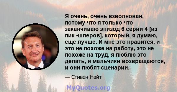 Я очень, очень взволнован, потому что я только что заканчиваю эпизод 6 серии 4 [из пик -шлеров], который, я думаю, еще лучше. И мне это нравится, и это не похоже на работу, это не похоже на труд, я люблю это делать, и