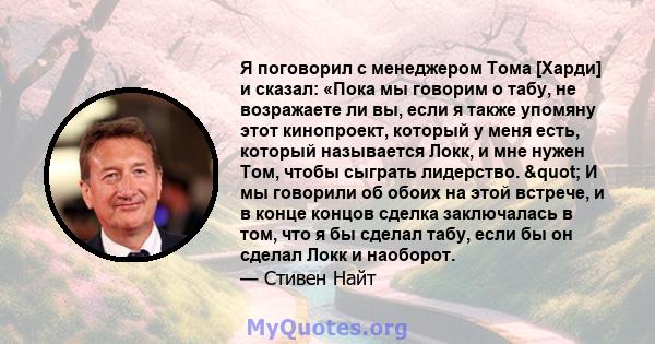 Я поговорил с менеджером Тома [Харди] и сказал: «Пока мы говорим о табу, не возражаете ли вы, если я также упомяну этот кинопроект, который у меня есть, который называется Локк, и мне нужен Том, чтобы сыграть лидерство. 