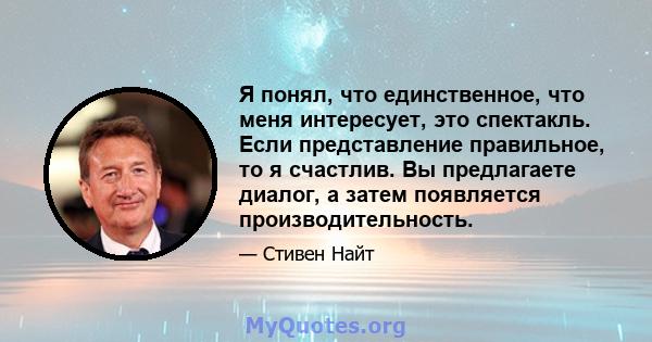 Я понял, что единственное, что меня интересует, это спектакль. Если представление правильное, то я счастлив. Вы предлагаете диалог, а затем появляется производительность.