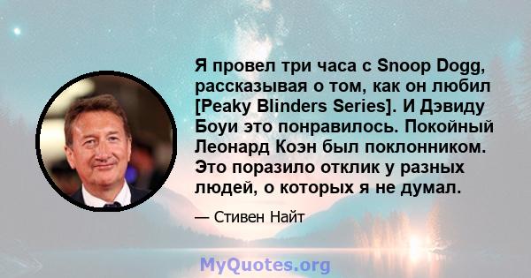 Я провел три часа с Snoop Dogg, рассказывая о том, как он любил [Peaky Blinders Series]. И Дэвиду Боуи это понравилось. Покойный Леонард Коэн был поклонником. Это поразило отклик у разных людей, о которых я не думал.