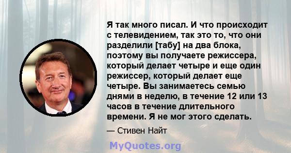 Я так много писал. И что происходит с телевидением, так это то, что они разделили [табу] на два блока, поэтому вы получаете режиссера, который делает четыре и еще один режиссер, который делает еще четыре. Вы занимаетесь 