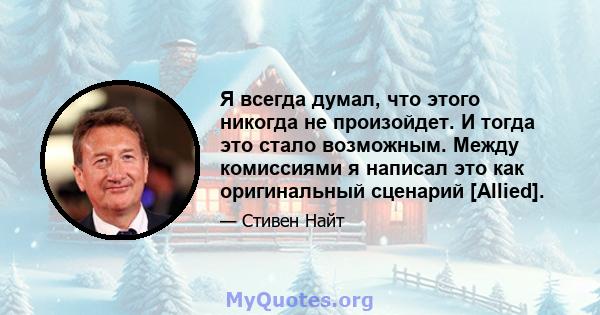 Я всегда думал, что этого никогда не произойдет. И тогда это стало возможным. Между комиссиями я написал это как оригинальный сценарий [Allied].