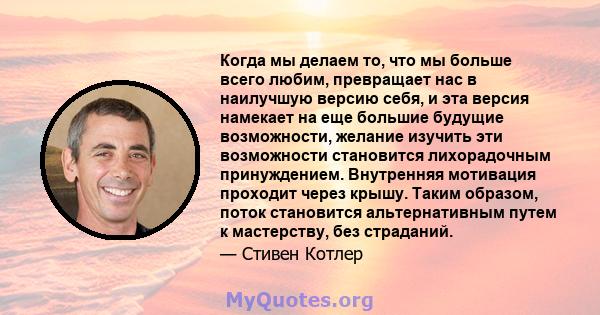 Когда мы делаем то, что мы больше всего любим, превращает нас в наилучшую версию себя, и эта версия намекает на еще большие будущие возможности, желание изучить эти возможности становится лихорадочным принуждением.