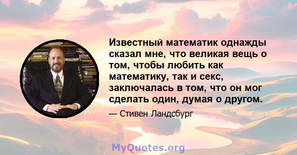 Известный математик однажды сказал мне, что великая вещь о том, чтобы любить как математику, так и секс, заключалась в том, что он мог сделать один, думая о другом.