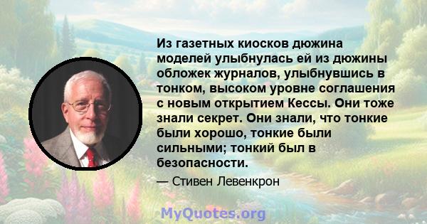 Из газетных киосков дюжина моделей улыбнулась ей из дюжины обложек журналов, улыбнувшись в тонком, высоком уровне соглашения с новым открытием Кессы. Они тоже знали секрет. Они знали, что тонкие были хорошо, тонкие были 