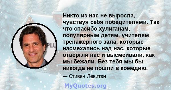 Никто из нас не выросла, чувствуя себя победителями. Так что спасибо хулиганам, популярным детям, учителям тренажерного зала, которые насмехались над нас, которые отвергли нас и высмеивали, как мы бежали. Без тебя мы бы 