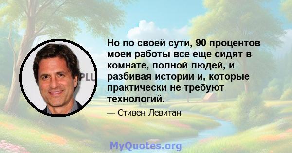 Но по своей сути, 90 процентов моей работы все еще сидят в комнате, полной людей, и разбивая истории и, которые практически не требуют технологий.