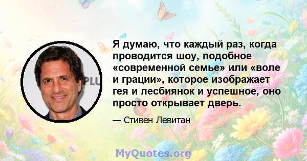 Я думаю, что каждый раз, когда проводится шоу, подобное «современной семье» или «воле и грации», которое изображает гея и лесбиянок и успешное, оно просто открывает дверь.