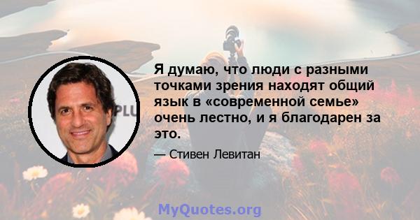 Я думаю, что люди с разными точками зрения находят общий язык в «современной семье» очень лестно, и я благодарен за это.