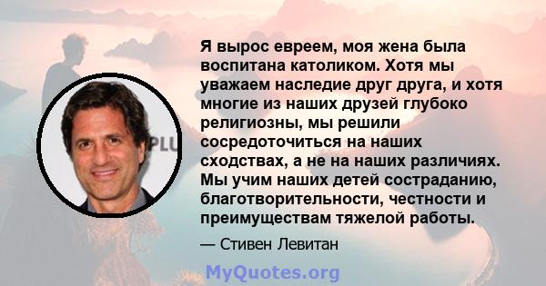 Я вырос евреем, моя жена была воспитана католиком. Хотя мы уважаем наследие друг друга, и хотя многие из наших друзей глубоко религиозны, мы решили сосредоточиться на наших сходствах, а не на наших различиях. Мы учим