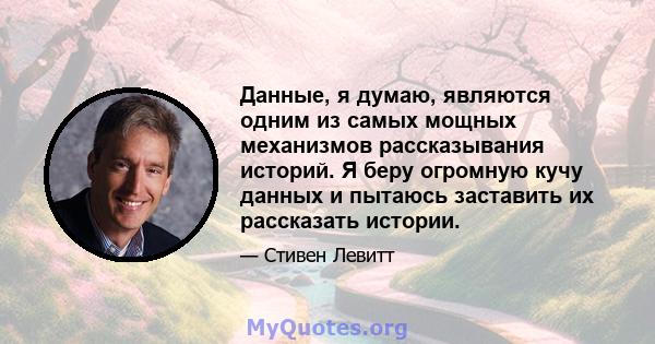 Данные, я думаю, являются одним из самых мощных механизмов рассказывания историй. Я беру огромную кучу данных и пытаюсь заставить их рассказать истории.