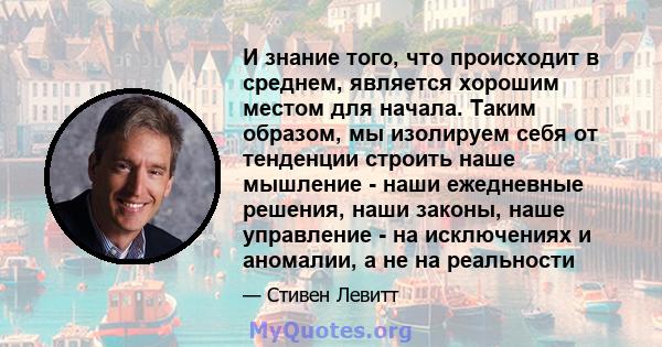 И знание того, что происходит в среднем, является хорошим местом для начала. Таким образом, мы изолируем себя от тенденции строить наше мышление - наши ежедневные решения, наши законы, наше управление - на исключениях и 