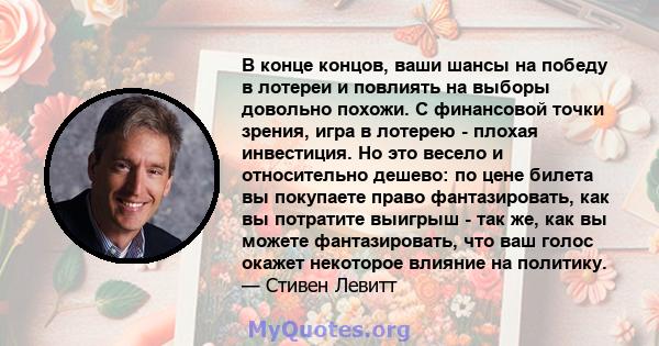 В конце концов, ваши шансы на победу в лотереи и повлиять на выборы довольно похожи. С финансовой точки зрения, игра в лотерею - плохая инвестиция. Но это весело и относительно дешево: по цене билета вы покупаете право