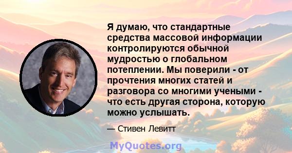 Я думаю, что стандартные средства массовой информации контролируются обычной мудростью о глобальном потеплении. Мы поверили - от прочтения многих статей и разговора со многими учеными - что есть другая сторона, которую