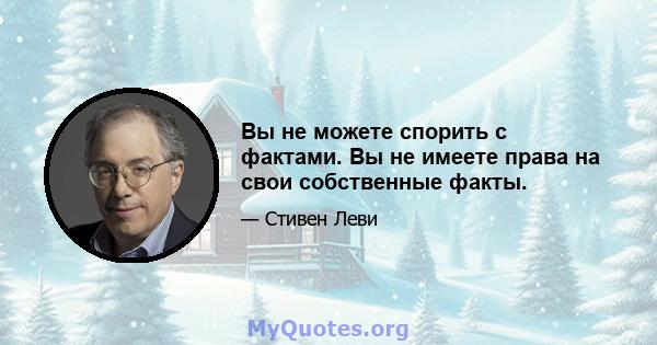 Вы не можете спорить с фактами. Вы не имеете права на свои собственные факты.