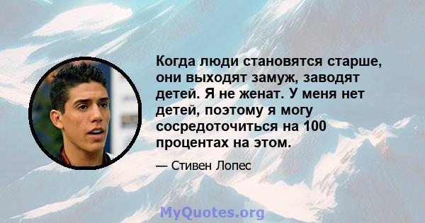 Когда люди становятся старше, они выходят замуж, заводят детей. Я не женат. У меня нет детей, поэтому я могу сосредоточиться на 100 процентах на этом.