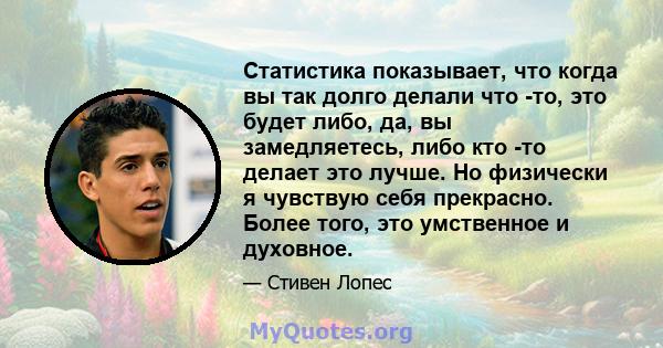 Статистика показывает, что когда вы так долго делали что -то, это будет либо, да, вы замедляетесь, либо кто -то делает это лучше. Но физически я чувствую себя прекрасно. Более того, это умственное и духовное.